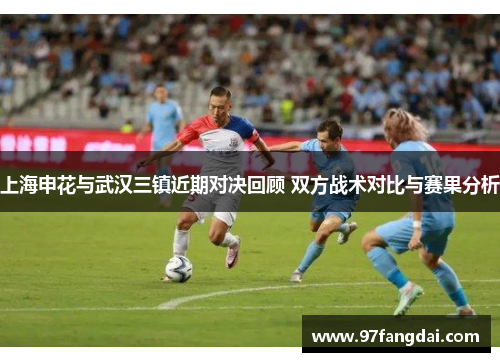 上海申花与武汉三镇近期对决回顾 双方战术对比与赛果分析